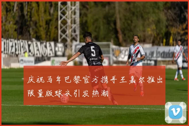 庆祝马年巴黎官方携手王嘉尔推出限量版球衣引发热潮