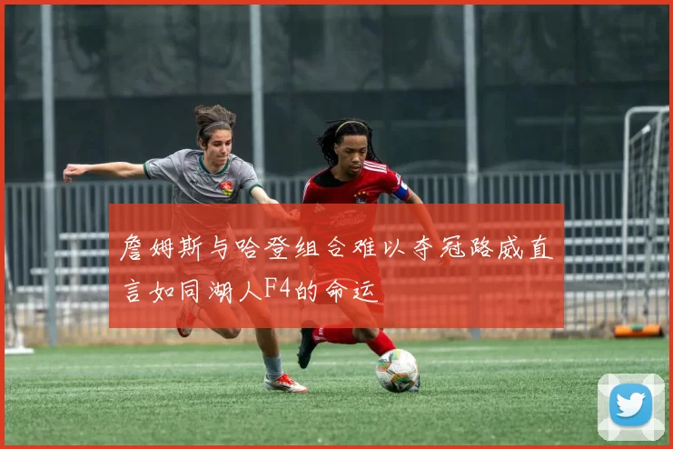 詹姆斯与哈登组合难以夺冠路威直言如同湖人F4的命运