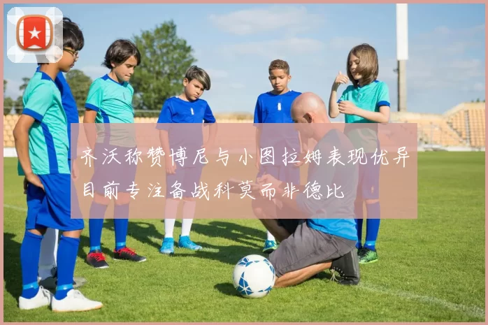 齐沃称赞博尼与小图拉姆表现优异目前专注备战科莫而非德比