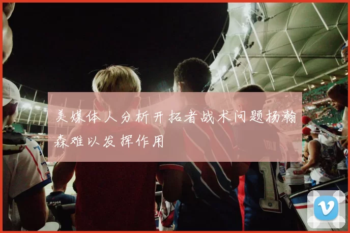 美媒体人分析开拓者战术问题杨瀚森难以发挥作用