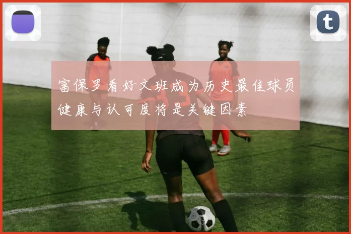 富保罗看好文班成为历史最佳球员健康与认可度将是关键因素