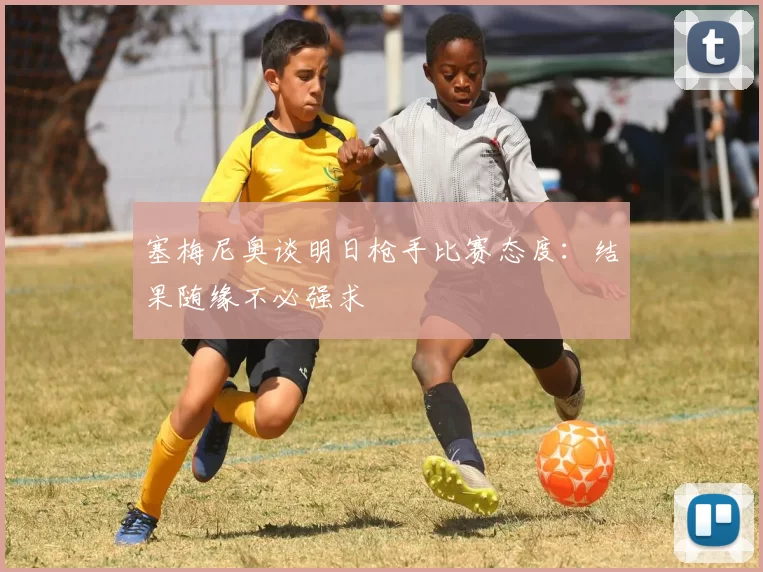 塞梅尼奥谈明日枪手比赛态度：结果随缘不必强求