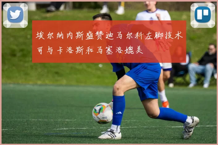 埃尔纳内斯盛赞迪马尔科左脚技术可与卡洛斯和马塞洛媲美