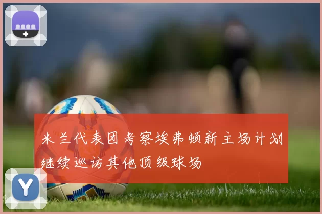 米兰代表团考察埃弗顿新主场计划继续巡访其他顶级球场