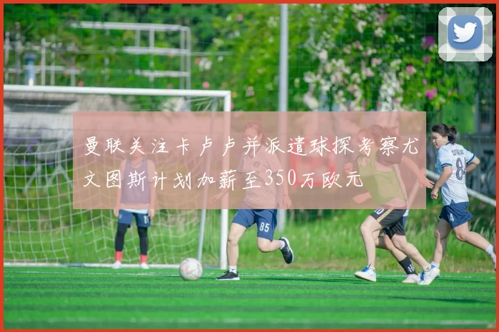 曼联关注卡卢卢并派遣球探考察尤文图斯计划加薪至350万欧元