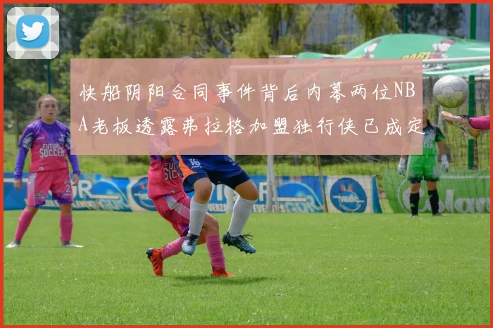 快船阴阳合同事件背后内幕两位NBA老板透露弗拉格加盟独行侠已成定局