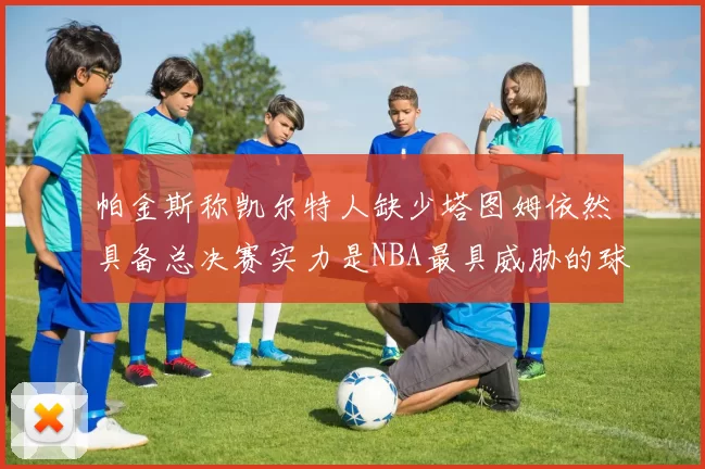 帕金斯称凯尔特人缺少塔图姆依然具备总决赛实力是NBA最具威胁的球队