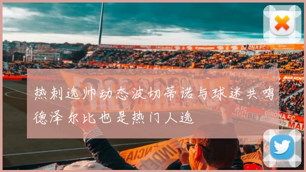 热刺选帅动态波切蒂诺与球迷共鸣德泽尔比也是热门人选