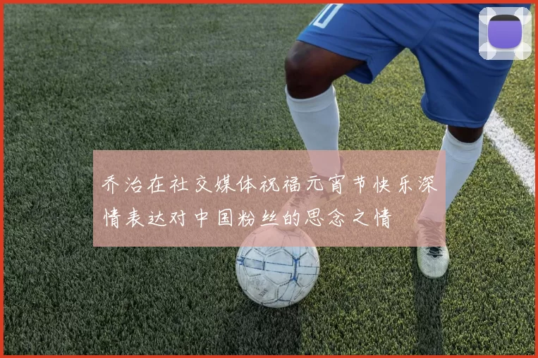 乔治在社交媒体祝福元宵节快乐深情表达对中国粉丝的思念之情