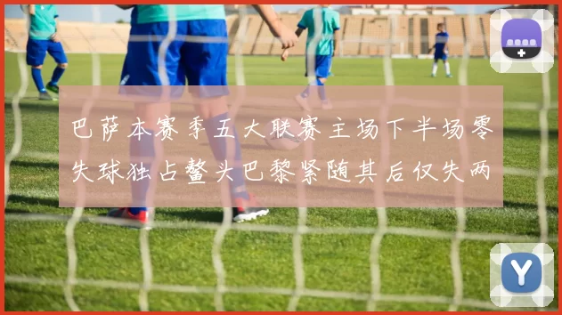 巴萨本赛季五大联赛主场下半场零失球独占鳌头巴黎紧随其后仅失两球