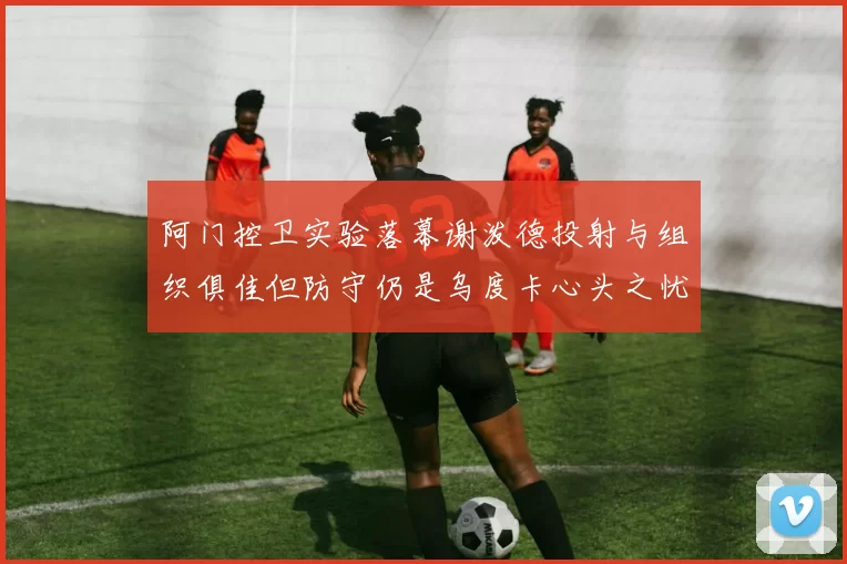 阿门控卫实验落幕谢泼德投射与组织俱佳但防守仍是乌度卡心头之忧