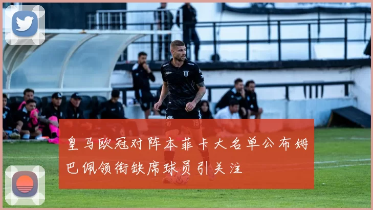 皇马欧冠对阵本菲卡大名单公布姆巴佩领衔缺席球员引关注