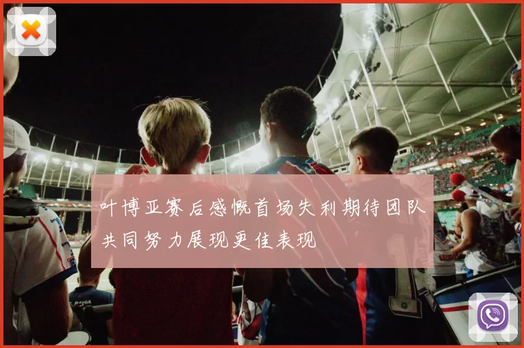 叶博亚赛后感慨首场失利期待团队共同努力展现更佳表现