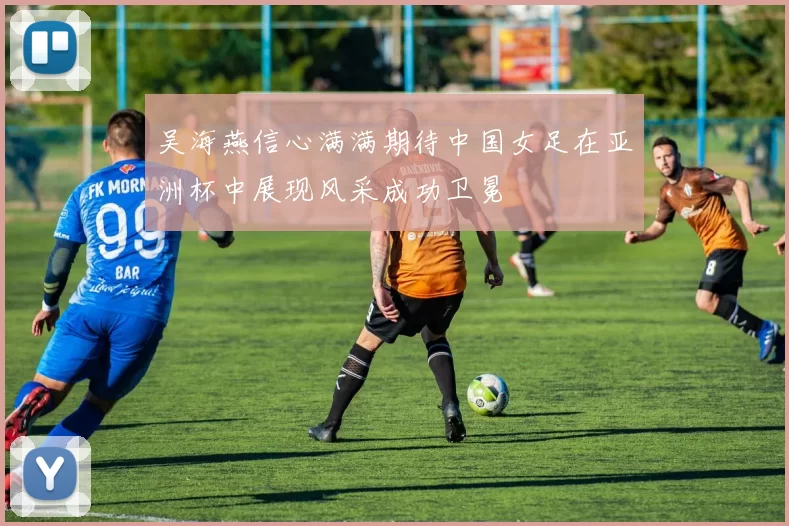 吴海燕信心满满期待中国女足在亚洲杯中展现风采成功卫冕