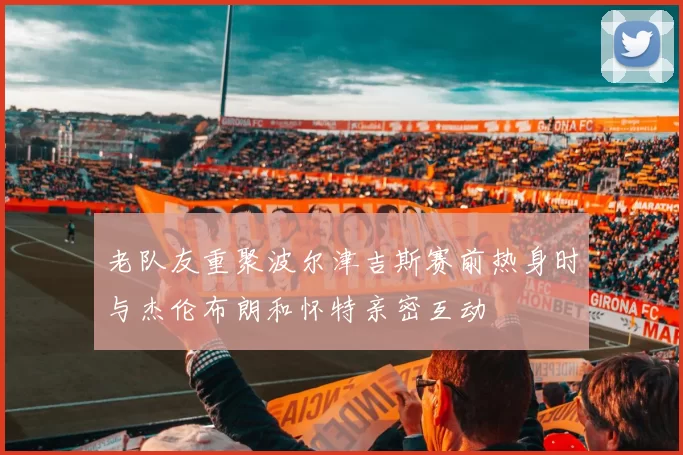 老队友重聚波尔津吉斯赛前热身时与杰伦布朗和怀特亲密互动