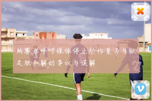 纳赛尔呼吁媒体停止炒作皇马与欧足联和解的争议与误解