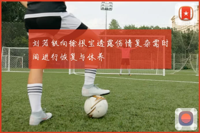 刘若钒向徐根宝透露伤情复杂需时间进行恢复与休养