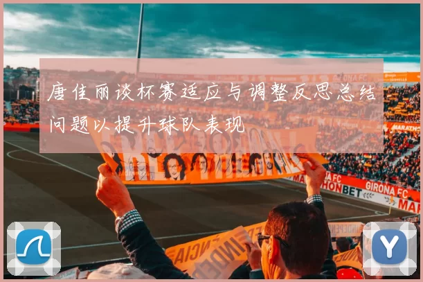 唐佳丽谈杯赛适应与调整反思总结问题以提升球队表现