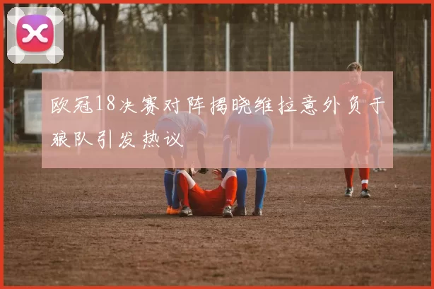 欧冠18决赛对阵揭晓维拉意外负于狼队引发热议
