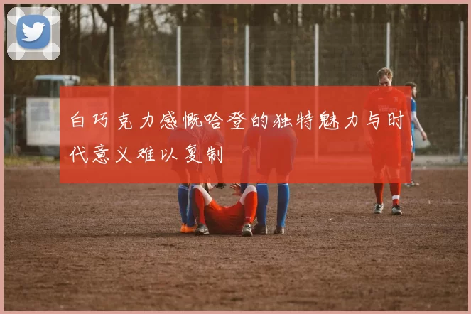 白巧克力感慨哈登的独特魅力与时代意义难以复制