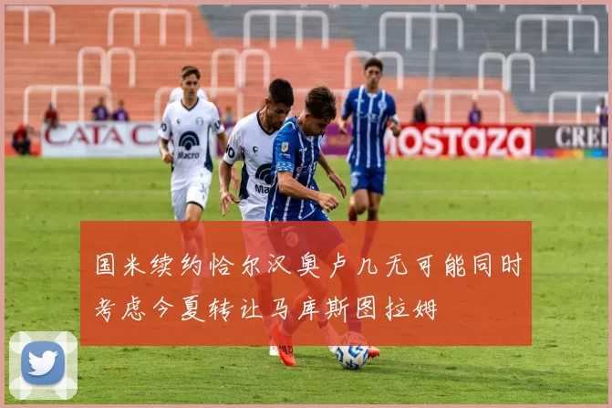 国米续约恰尔汉奥卢几无可能同时考虑今夏转让马库斯图拉姆