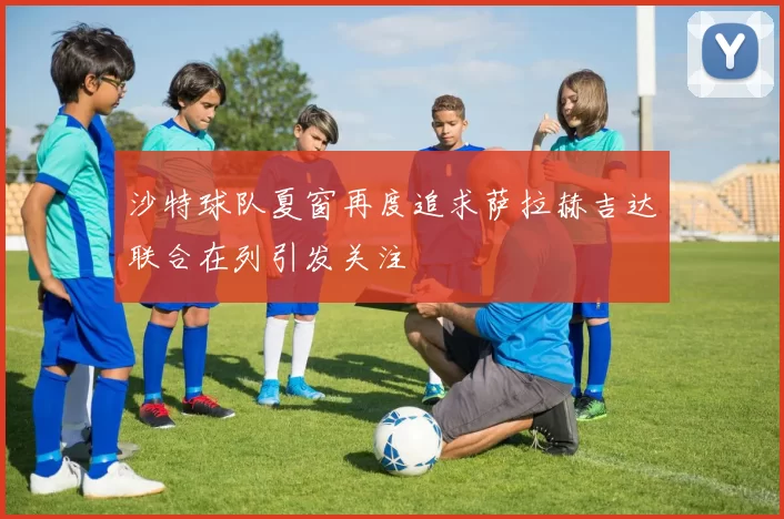 沙特球队夏窗再度追求萨拉赫吉达联合在列引发关注