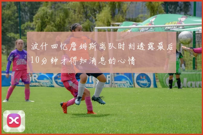 波什回忆詹姆斯离队时刻透露最后10分钟才得知消息的心情