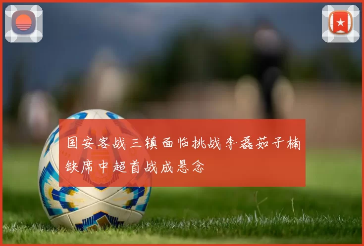 国安客战三镇面临挑战李磊茹子楠缺席中超首战成悬念