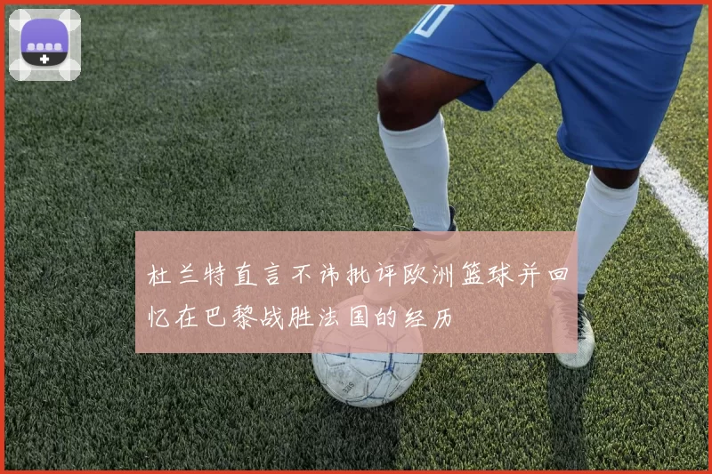 杜兰特直言不讳批评欧洲篮球并回忆在巴黎战胜法国的经历