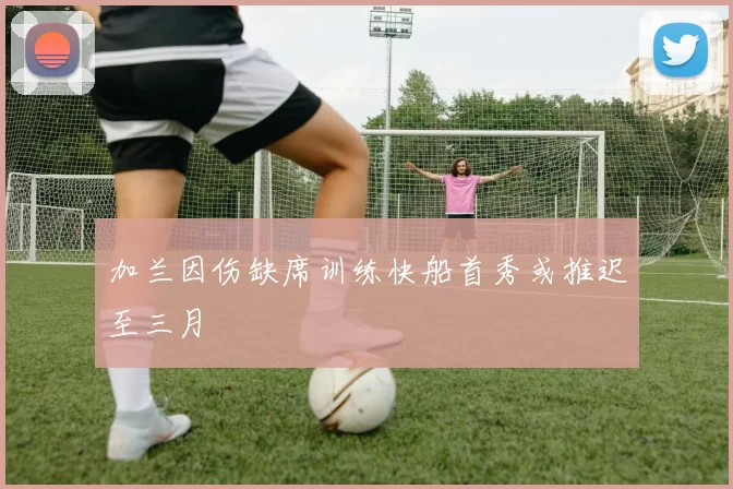 加兰因伤缺席训练快船首秀或推迟至三月